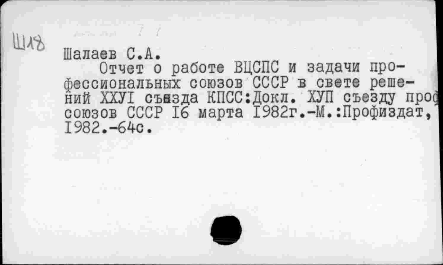 ﻿111 А%
Шалаев С•А•
Отчет о работе ВЦСПС и задачи профессиональных союзов СССР в свете решений ХХУ1 съезда КПСС:Докл. ХУП съезду про союзов СССР 16 марта 1982г.-М.:Профиздат, 1982.-64с.